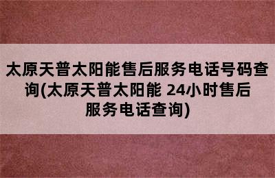 太原天普太阳能售后服务电话号码查询(太原天普太阳能 24小时售后服务电话查询)